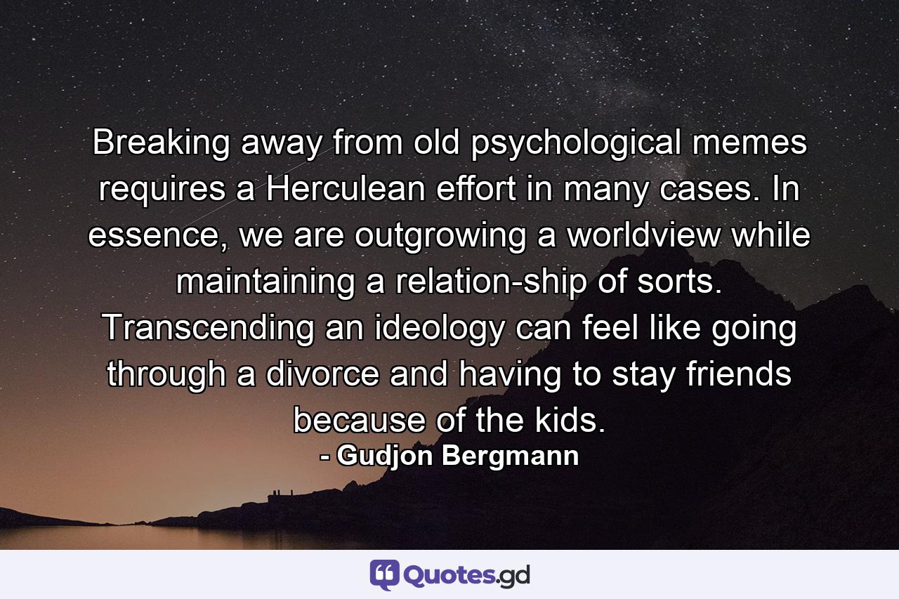 Breaking away from old psychological memes requires a Herculean effort in many cases. In essence, we are outgrowing a worldview while maintaining a relation-ship of sorts. Transcending an ideology can feel like going through a divorce and having to stay friends because of the kids. - Quote by Gudjon Bergmann