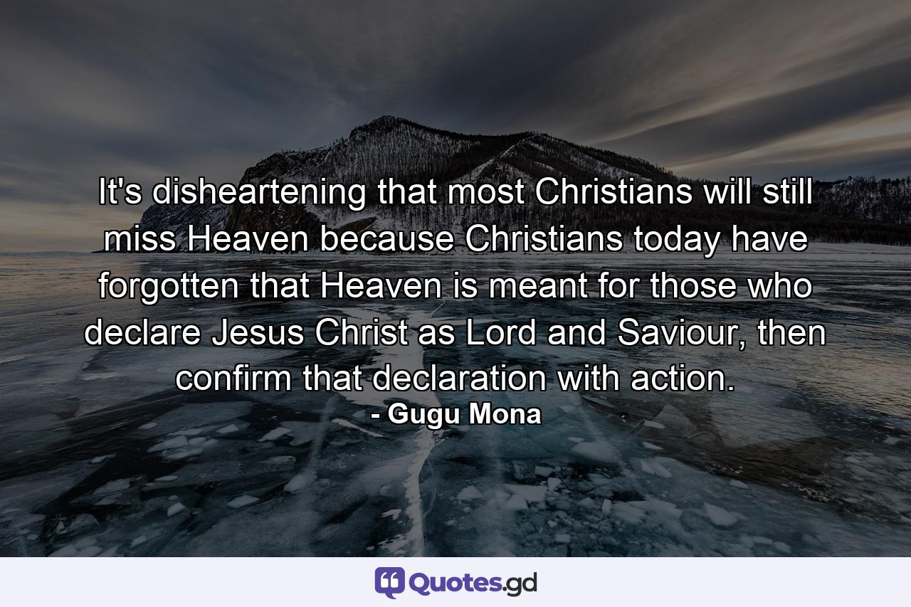 It's disheartening that most Christians will still miss Heaven because Christians today have forgotten that Heaven is meant for those who declare Jesus Christ as Lord and Saviour, then confirm that declaration with action. - Quote by Gugu Mona