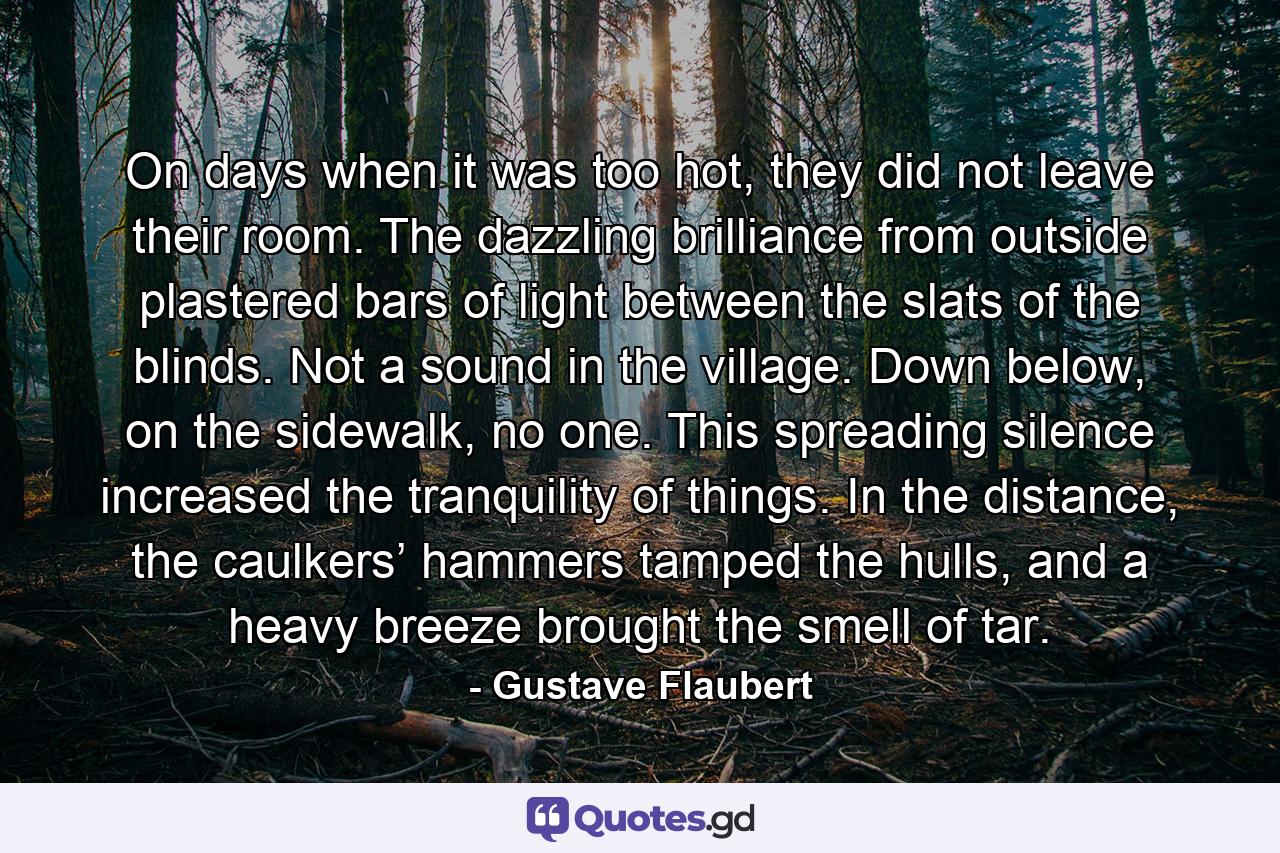 On days when it was too hot, they did not leave their room. The dazzling brilliance from outside plastered bars of light between the slats of the blinds. Not a sound in the village. Down below, on the sidewalk, no one. This spreading silence increased the tranquility of things. In the distance, the caulkers’ hammers tamped the hulls, and a heavy breeze brought the smell of tar. - Quote by Gustave Flaubert