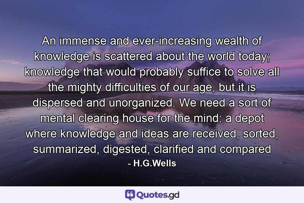 An immense and ever-increasing wealth of knowledge is scattered about the world today; knowledge that would probably suffice to solve all the mighty difficulties of our age, but it is dispersed and unorganized. We need a sort of mental clearing house for the mind: a depot where knowledge and ideas are received, sorted, summarized, digested, clarified and compared - Quote by H.G.Wells