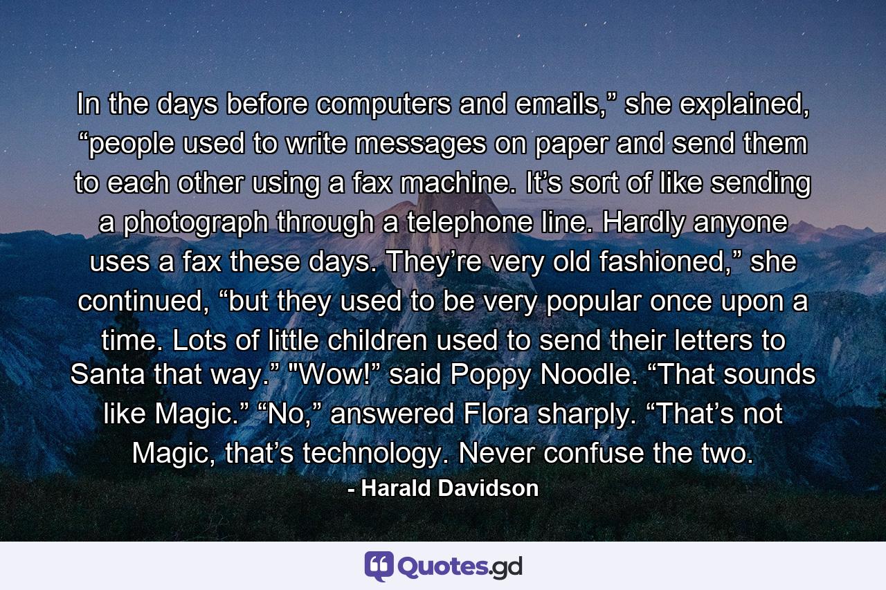 In the days before computers and emails,” she explained, “people used to write messages on paper and send them to each other using a fax machine. It’s sort of like sending a photograph through a telephone line. Hardly anyone uses a fax these days. They’re very old fashioned,” she continued, “but they used to be very popular once upon a time. Lots of little children used to send their letters to Santa that way.”  