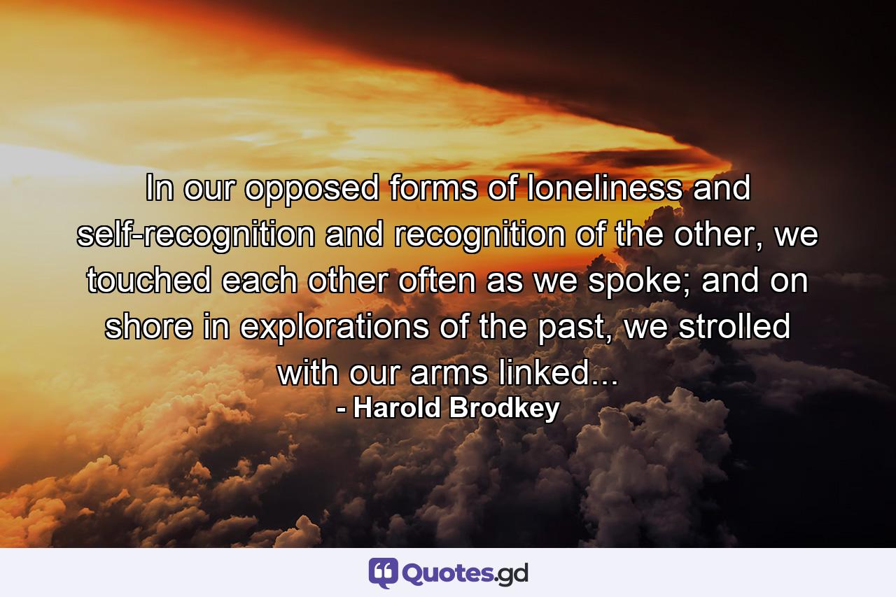 In our opposed forms of loneliness and self-recognition and recognition of the other, we touched each other often as we spoke; and on shore in explorations of the past, we strolled with our arms linked... - Quote by Harold Brodkey