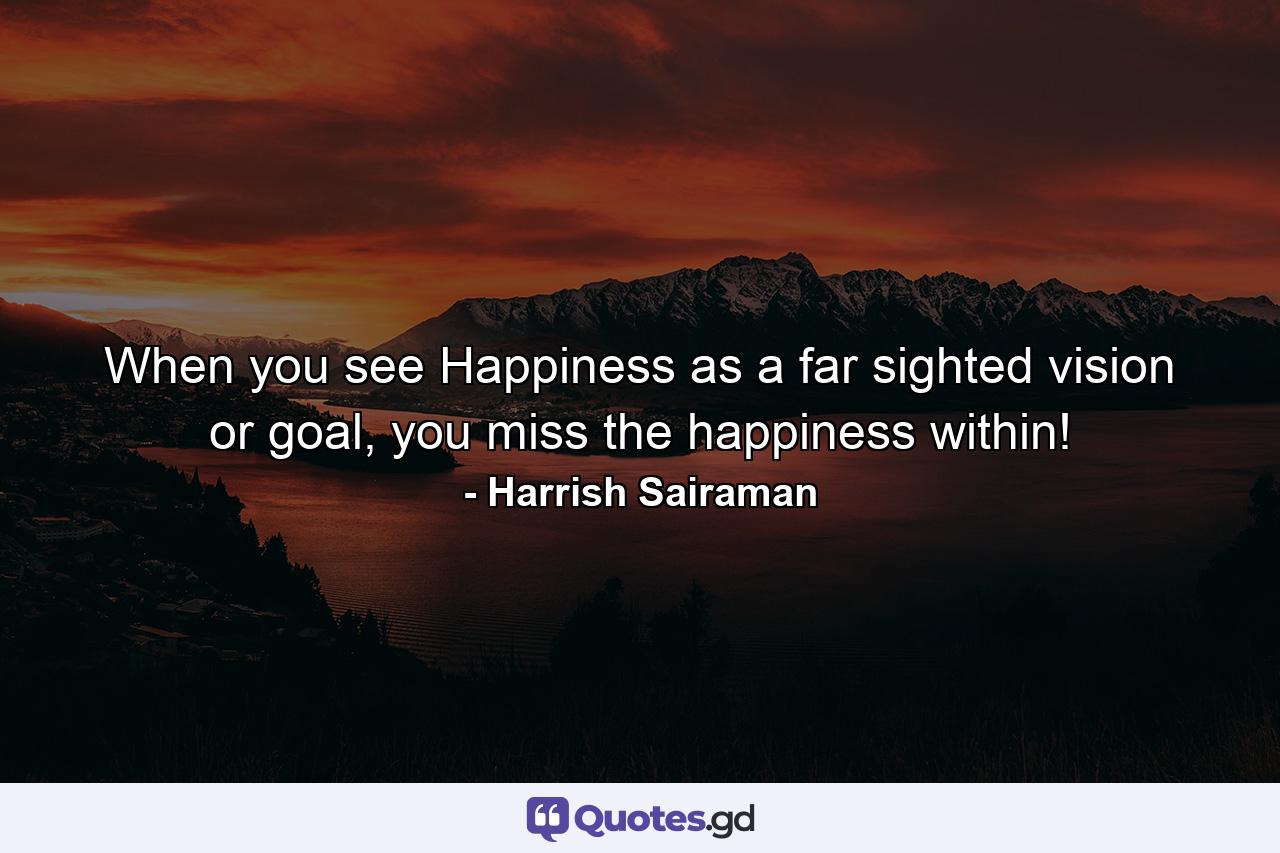 When you see Happiness as a far sighted vision or goal, you miss the happiness within! - Quote by Harrish Sairaman