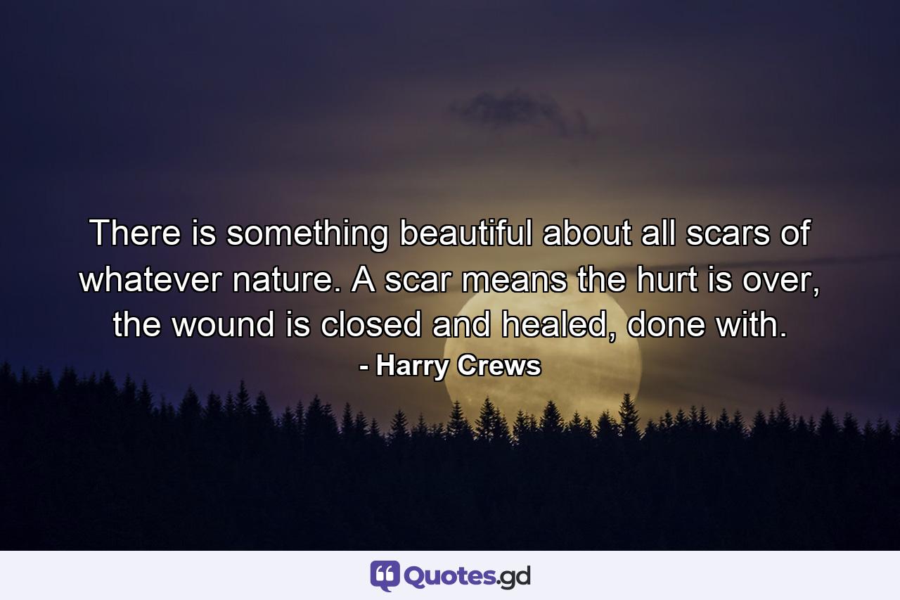 There is something beautiful about all scars of whatever nature. A scar means the hurt is over, the wound is closed and healed, done with. - Quote by Harry Crews