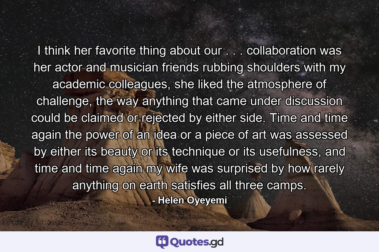 I think her favorite thing about our . . . collaboration was her actor and musician friends rubbing shoulders with my academic colleagues, she liked the atmosphere of challenge, the way anything that came under discussion could be claimed or rejected by either side. Time and time again the power of an idea or a piece of art was assessed by either its beauty or its technique or its usefulness, and time and time again my wife was surprised by how rarely anything on earth satisfies all three camps. - Quote by Helen Oyeyemi