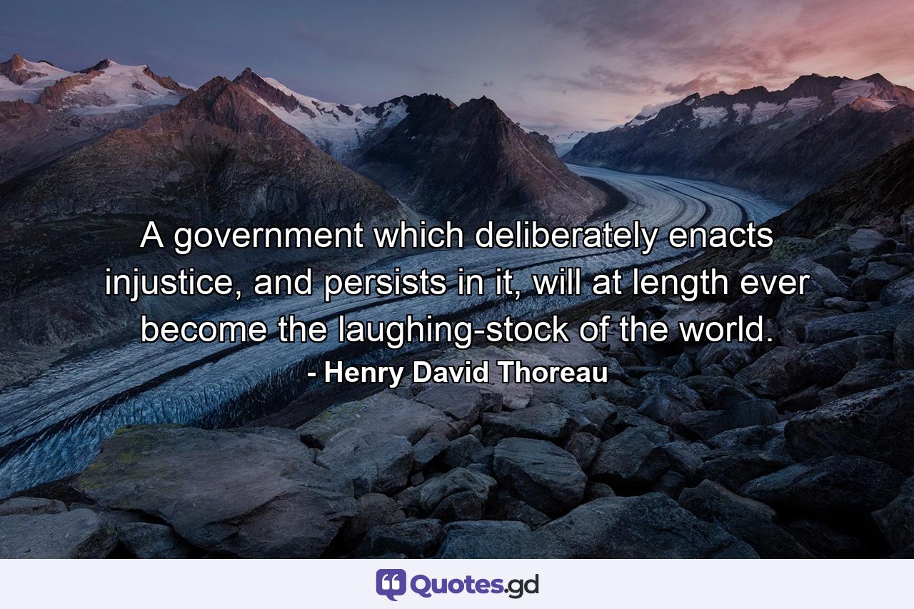 A government which deliberately enacts injustice, and persists in it, will at length ever become the laughing-stock of the world. - Quote by Henry David Thoreau