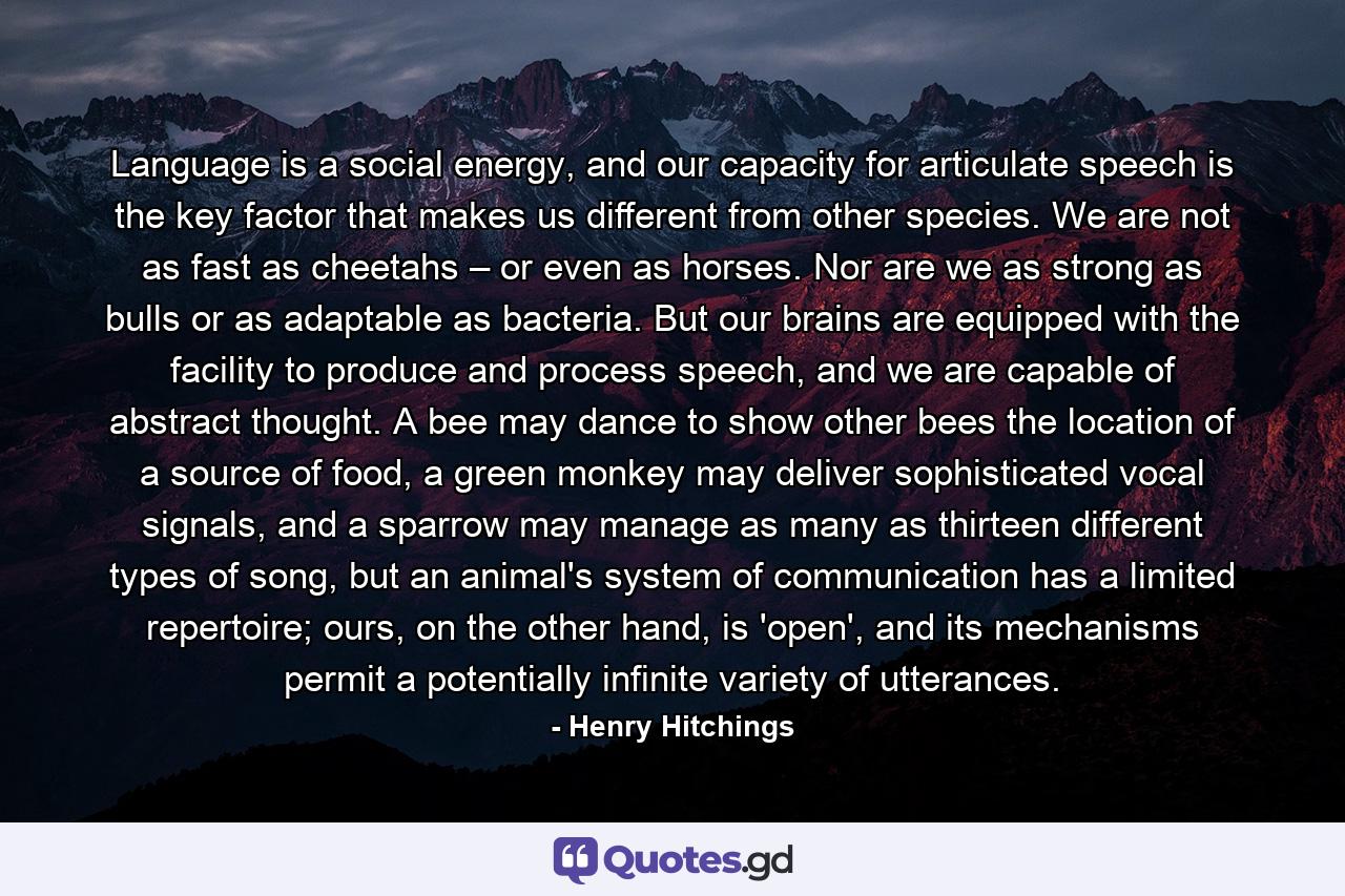 Language is a social energy, and our capacity for articulate speech is the key factor that makes us different from other species. We are not as fast as cheetahs – or even as horses. Nor are we as strong as bulls or as adaptable as bacteria. But our brains are equipped with the facility to produce and process speech, and we are capable of abstract thought. A bee may dance to show other bees the location of a source of food, a green monkey may deliver sophisticated vocal signals, and a sparrow may manage as many as thirteen different types of song, but an animal's system of communication has a limited repertoire; ours, on the other hand, is 'open', and its mechanisms permit a potentially infinite variety of utterances. - Quote by Henry Hitchings