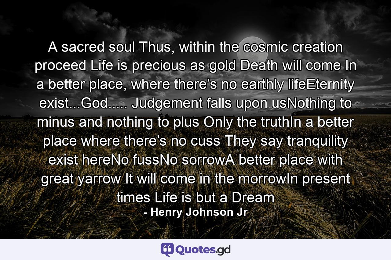 A sacred soul Thus, within the cosmic creation proceed Life is precious as gold Death will come In a better place, where there’s no earthly lifeEternity exist...God..... Judgement falls upon usNothing to minus and nothing to plus Only the truthIn a better place where there’s no cuss They say tranquility exist hereNo fussNo sorrowA better place with great yarrow It will come in the morrowIn present times Life is but a Dream - Quote by Henry Johnson Jr