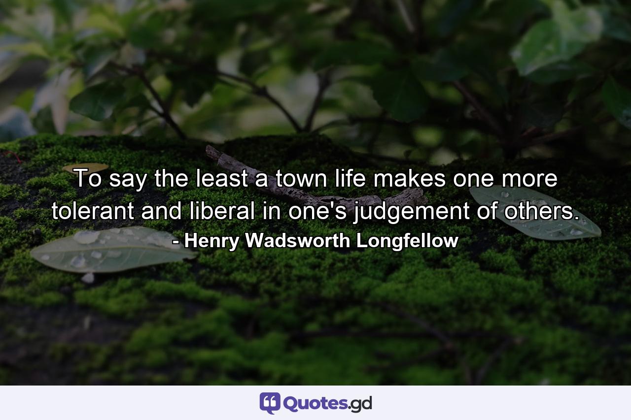 To say the least  a town life makes one more tolerant and liberal in one's judgement of others. - Quote by Henry Wadsworth Longfellow