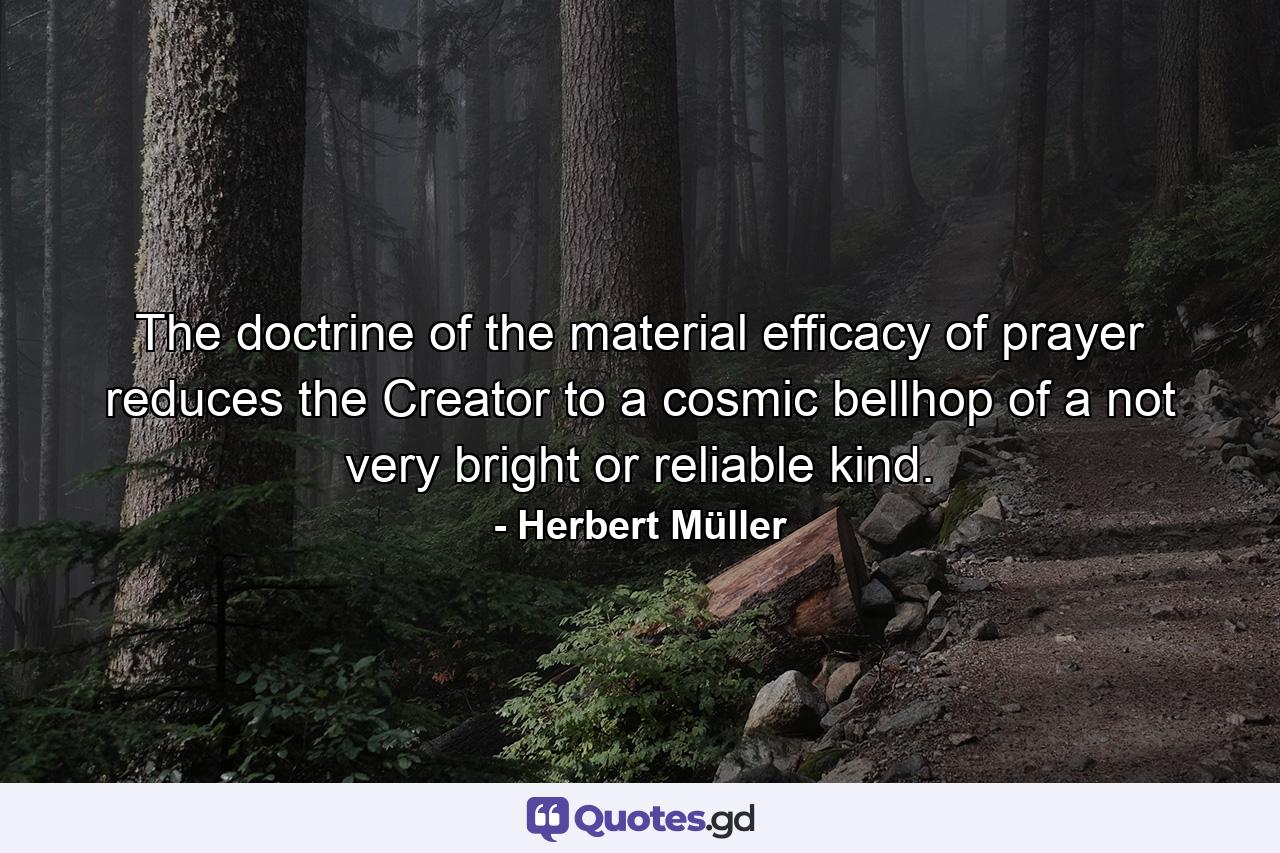 The doctrine of the material efficacy of prayer reduces the Creator to a cosmic bellhop of a not very bright or reliable kind. - Quote by Herbert Müller