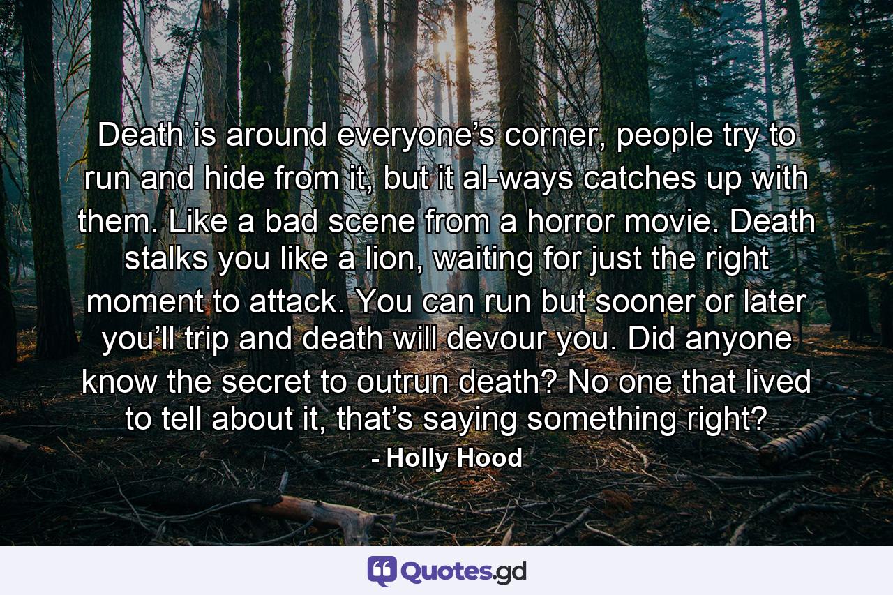 Death is around everyone’s corner, people try to run and hide from it, but it al-ways catches up with them. Like a bad scene from a horror movie. Death stalks you like a lion, waiting for just the right moment to attack. You can run but sooner or later you’ll trip and death will devour you. Did anyone know the secret to outrun death? No one that lived to tell about it, that’s saying something right? - Quote by Holly Hood