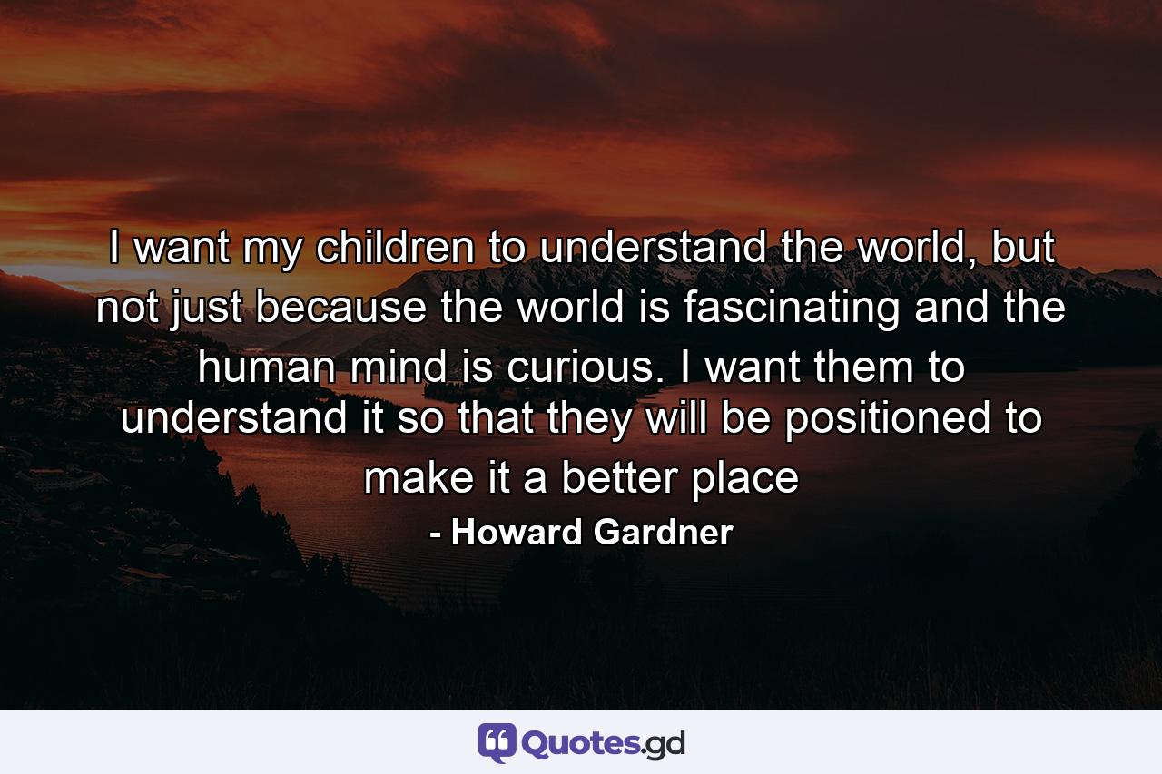 I want my children to understand the world, but not just because the world is fascinating and the human mind is curious. I want them to understand it so that they will be positioned to make it a better place - Quote by Howard Gardner