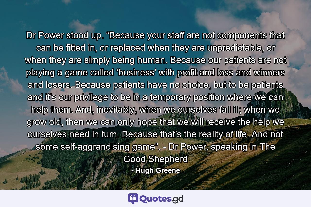 Dr Power stood up. “Because your staff are not components that can be fitted in, or replaced when they are unpredictable, or when they are simply being human. Because our patients are not playing a game called ‘business’ with profit and loss and winners and losers. Because patients have no choice, but to be patients and it’s our privilege to be in a temporary position where we can help them. And, inevitably, when we ourselves fall ill; when we grow old, then we can only hope that we will receive the help we ourselves need in turn. Because that’s the reality of life. And not some self-aggrandising game