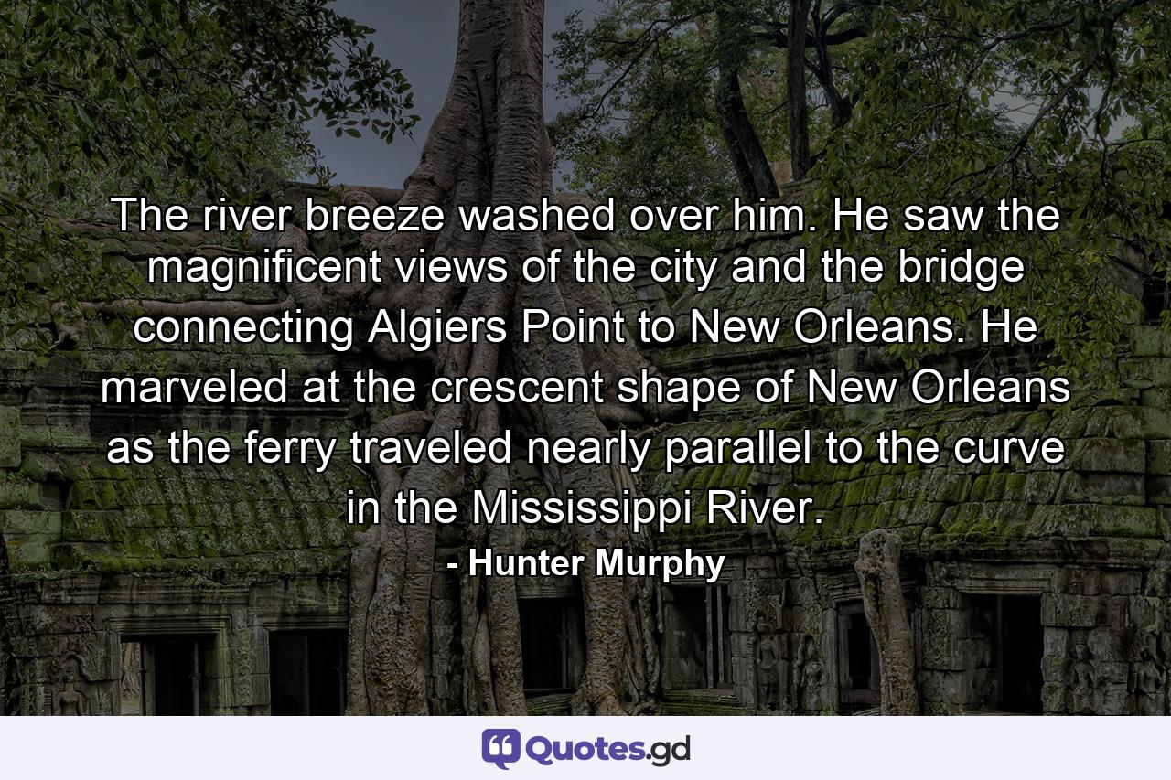 The river breeze washed over him. He saw the magnificent views of the city and the bridge connecting Algiers Point to New Orleans. He marveled at the crescent shape of New Orleans as the ferry traveled nearly parallel to the curve in the Mississippi River. - Quote by Hunter Murphy