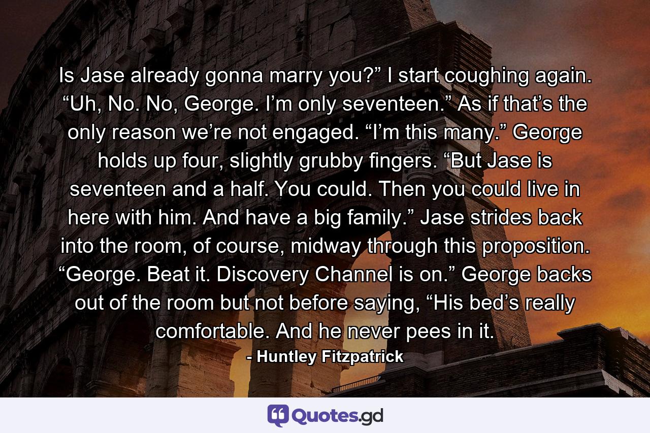 Is Jase already gonna marry you?” I start coughing again. “Uh, No. No, George. I’m only seventeen.” As if that’s the only reason we’re not engaged. “I’m this many.” George holds up four, slightly grubby fingers. “But Jase is seventeen and a half. You could. Then you could live in here with him. And have a big family.” Jase strides back into the room, of course, midway through this proposition. “George. Beat it. Discovery Channel is on.” George backs out of the room but not before saying, “His bed’s really comfortable. And he never pees in it. - Quote by Huntley Fitzpatrick