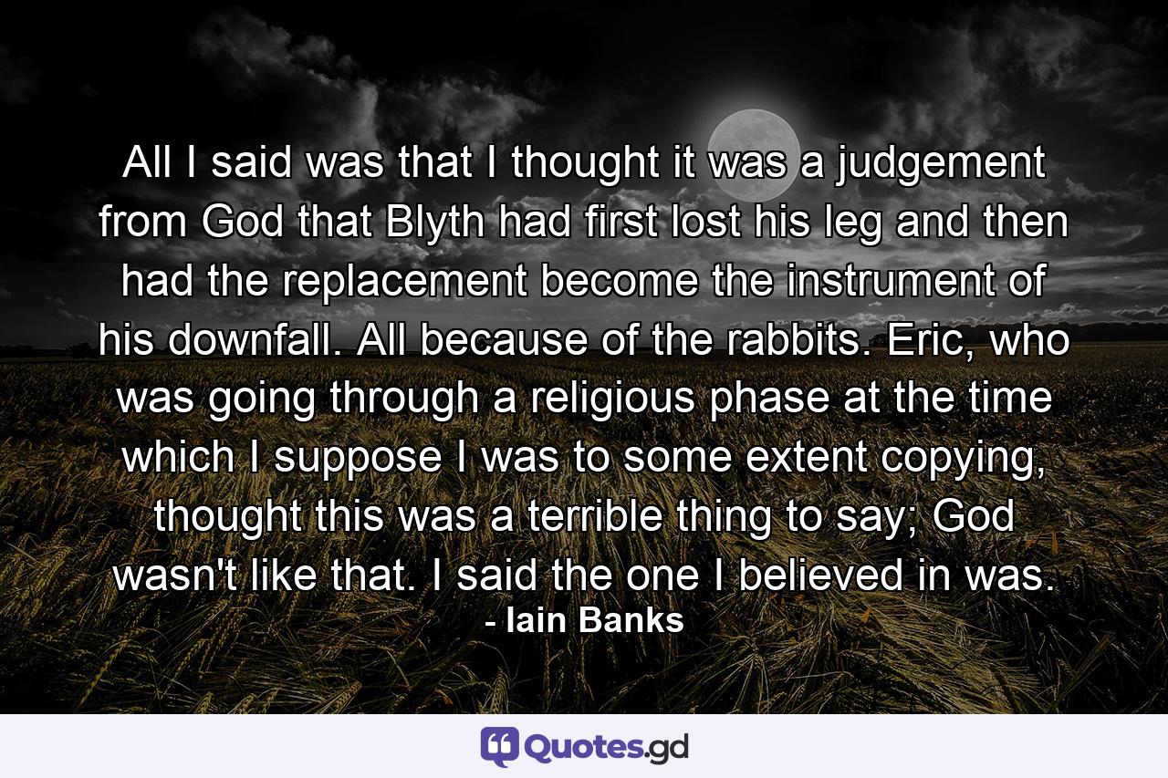 All I said was that I thought it was a judgement from God that Blyth had first lost his leg and then had the replacement become the instrument of his downfall. All because of the rabbits. Eric, who was going through a religious phase at the time which I suppose I was to some extent copying, thought this was a terrible thing to say; God wasn't like that. I said the one I believed in was. - Quote by Iain Banks