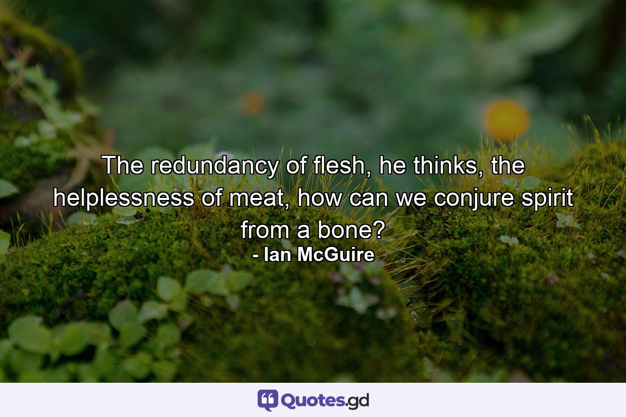 The redundancy of flesh, he thinks, the helplessness of meat, how can we conjure spirit from a bone? - Quote by Ian McGuire