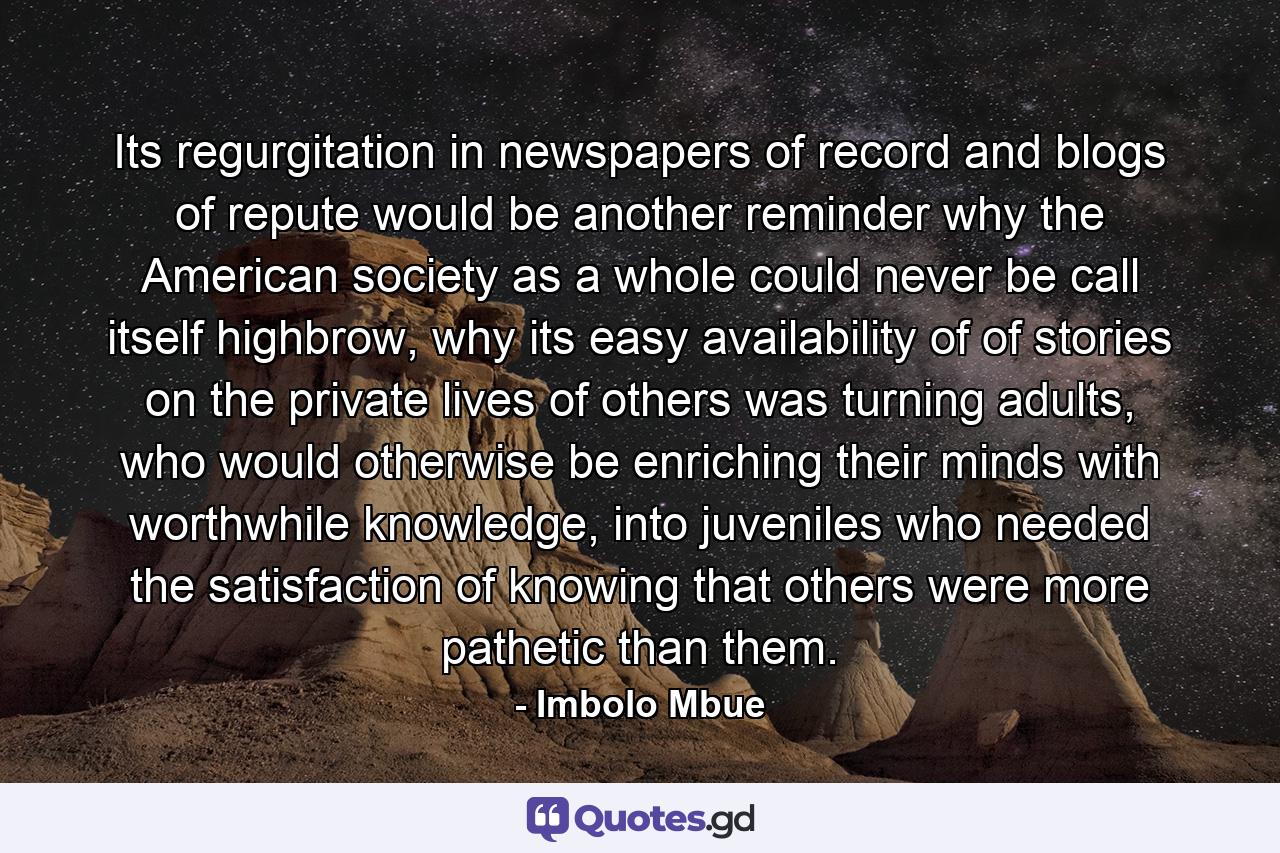 Its regurgitation in newspapers of record and blogs of repute would be another reminder why the American society as a whole could never be call itself highbrow, why its easy availability of of stories on the private lives of others was turning adults, who would otherwise be enriching their minds with worthwhile knowledge, into juveniles who needed the satisfaction of knowing that others were more pathetic than them. - Quote by Imbolo Mbue