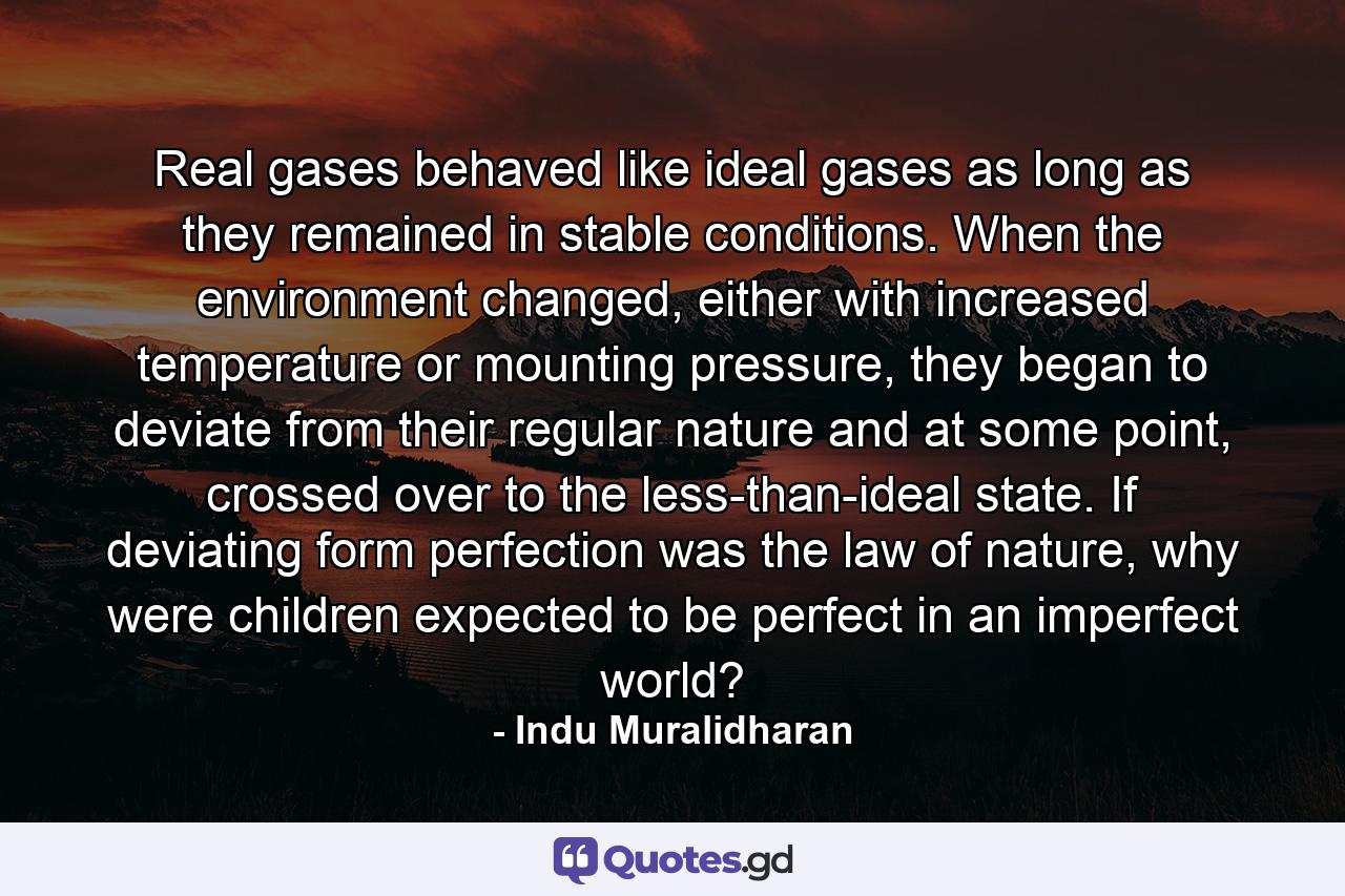 Real gases behaved like ideal gases as long as they remained in stable conditions. When the environment changed, either with increased temperature or mounting pressure, they began to deviate from their regular nature and at some point, crossed over to the less-than-ideal state. If deviating form perfection was the law of nature, why were children expected to be perfect in an imperfect world? - Quote by Indu Muralidharan