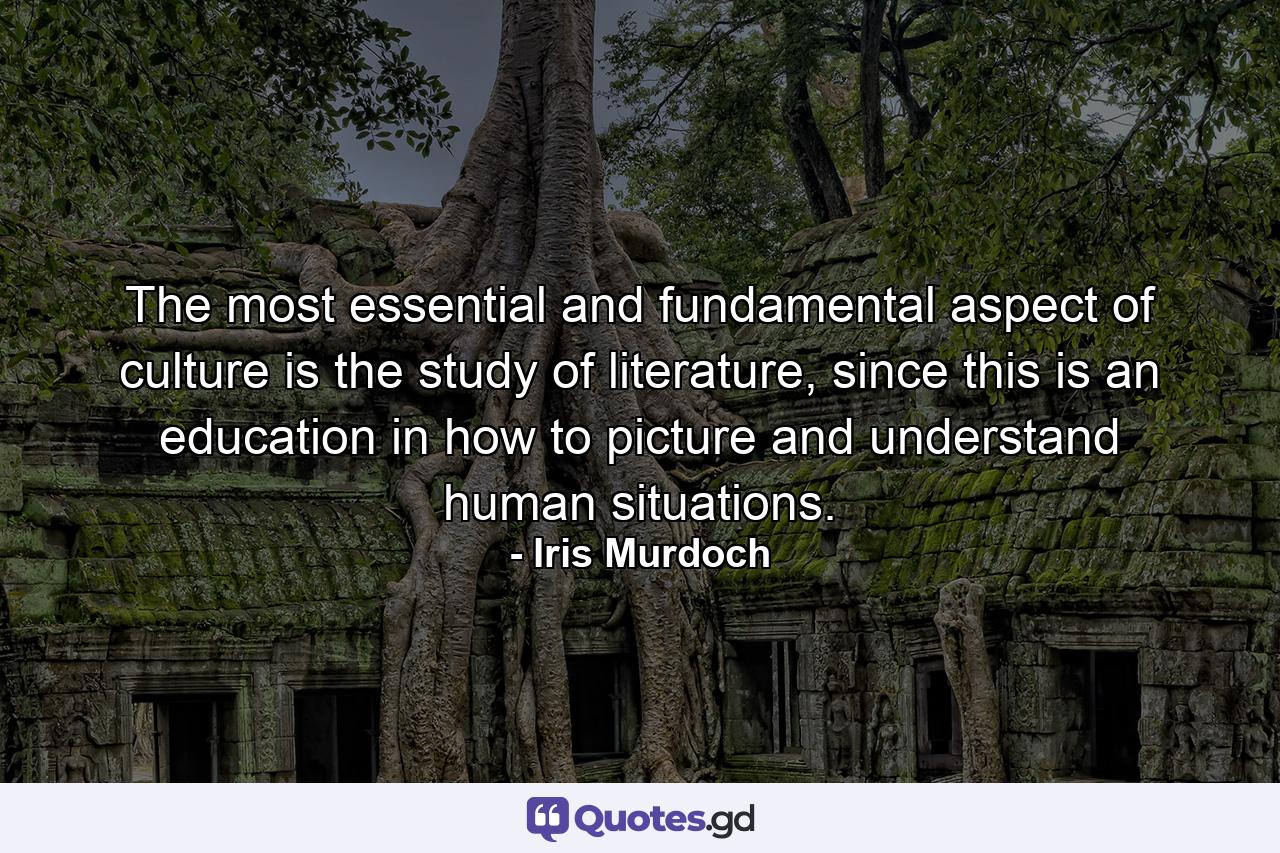 The most essential and fundamental aspect of culture is the study of literature, since this is an education in how to picture and understand human situations. - Quote by Iris Murdoch