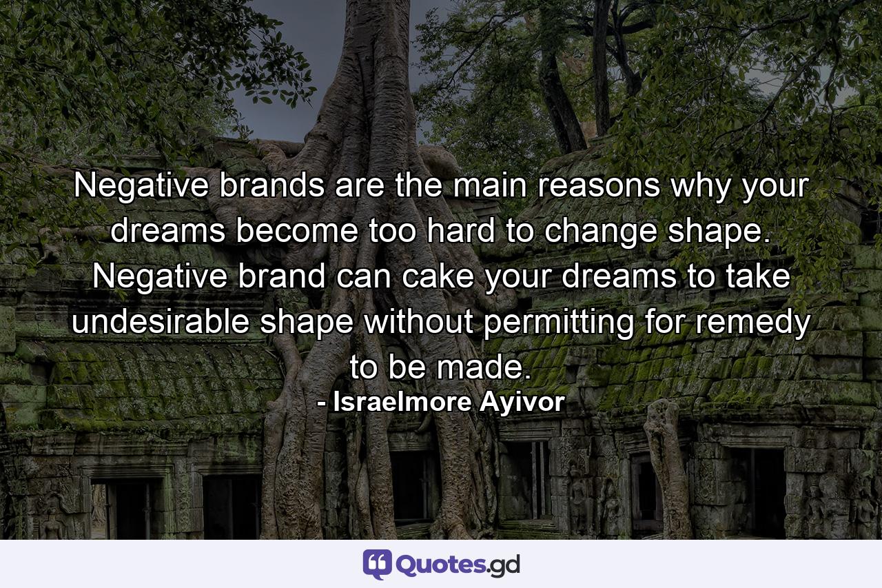 Negative brands are the main reasons why your dreams become too hard to change shape. Negative brand can cake your dreams to take undesirable shape without permitting for remedy to be made. - Quote by Israelmore Ayivor