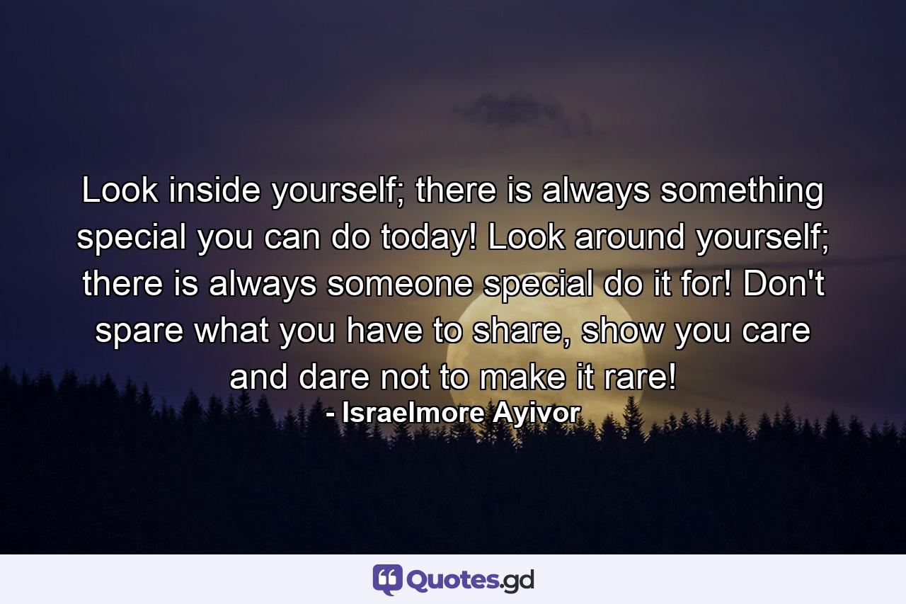 Look inside yourself; there is always something special you can do today! Look around yourself; there is always someone special do it for! Don't spare what you have to share, show you care and dare not to make it rare! - Quote by Israelmore Ayivor