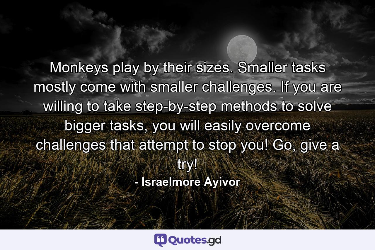 Monkeys play by their sizes. Smaller tasks mostly come with smaller challenges. If you are willing to take step-by-step methods to solve bigger tasks, you will easily overcome challenges that attempt to stop you! Go, give a try! - Quote by Israelmore Ayivor