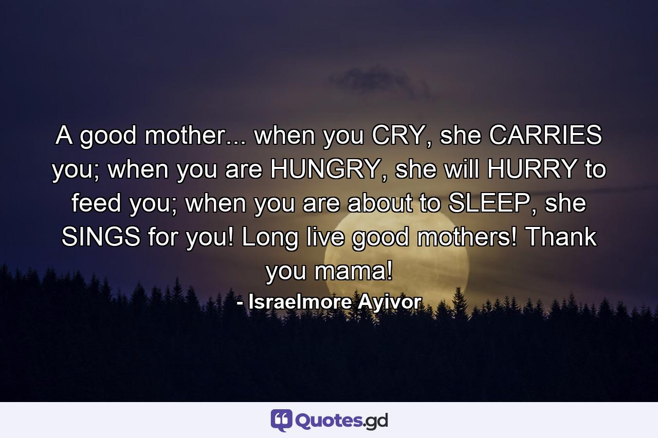 A good mother... when you CRY, she CARRIES you; when you are HUNGRY, she will HURRY to feed you; when you are about to SLEEP, she SINGS for you! Long live good mothers! Thank you mama! - Quote by Israelmore Ayivor