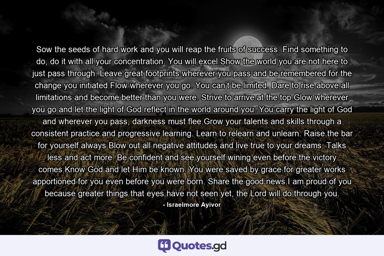 Sow the seeds of hard work and you will reap the fruits of success. Find something to do, do it with all your concentration. You will excel.Show the world you are not here to just pass through. Leave great footprints wherever you pass and be remembered for the change you initiated.Flow wherever you go. You can’t be limited. Dare to rise above all limitations and become better than you were. Strive to arrive at the top.Glow wherever you go and let the light of God reflect in the world around you. You carry the light of God and wherever you pass, darkness must flee.Grow your talents and skills through a consistent practice and progressive learning. Learn to relearn and unlearn. Raise the bar for yourself always.Blow out all negative attitudes and live true to your dreams. Talks less and act more. Be confident and see yourself wining even before the victory comes.Know God and let Him be known. You were saved by grace for greater works apportioned for you even before you were born. Share the good news.I am proud of you because greater things that eyes have not seen yet, the Lord will do through you. - Quote by Israelmore Ayivor