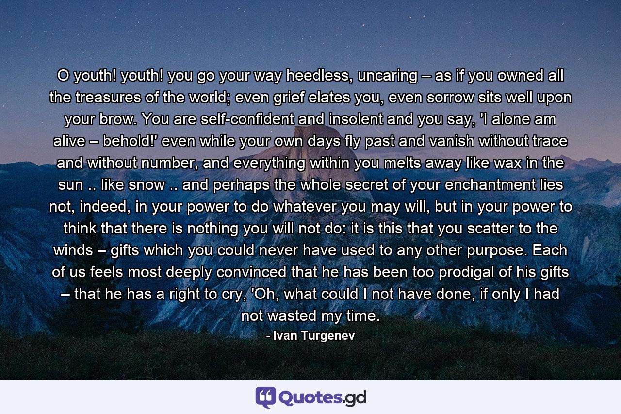 O youth! youth! you go your way heedless, uncaring – as if you owned all the treasures of the world; even grief elates you, even sorrow sits well upon your brow. You are self-confident and insolent and you say, 'I alone am alive – behold!' even while your own days fly past and vanish without trace and without number, and everything within you melts away like wax in the sun .. like snow .. and perhaps the whole secret of your enchantment lies not, indeed, in your power to do whatever you may will, but in your power to think that there is nothing you will not do: it is this that you scatter to the winds – gifts which you could never have used to any other purpose. Each of us feels most deeply convinced that he has been too prodigal of his gifts – that he has a right to cry, 'Oh, what could I not have done, if only I had not wasted my time. - Quote by Ivan Turgenev
