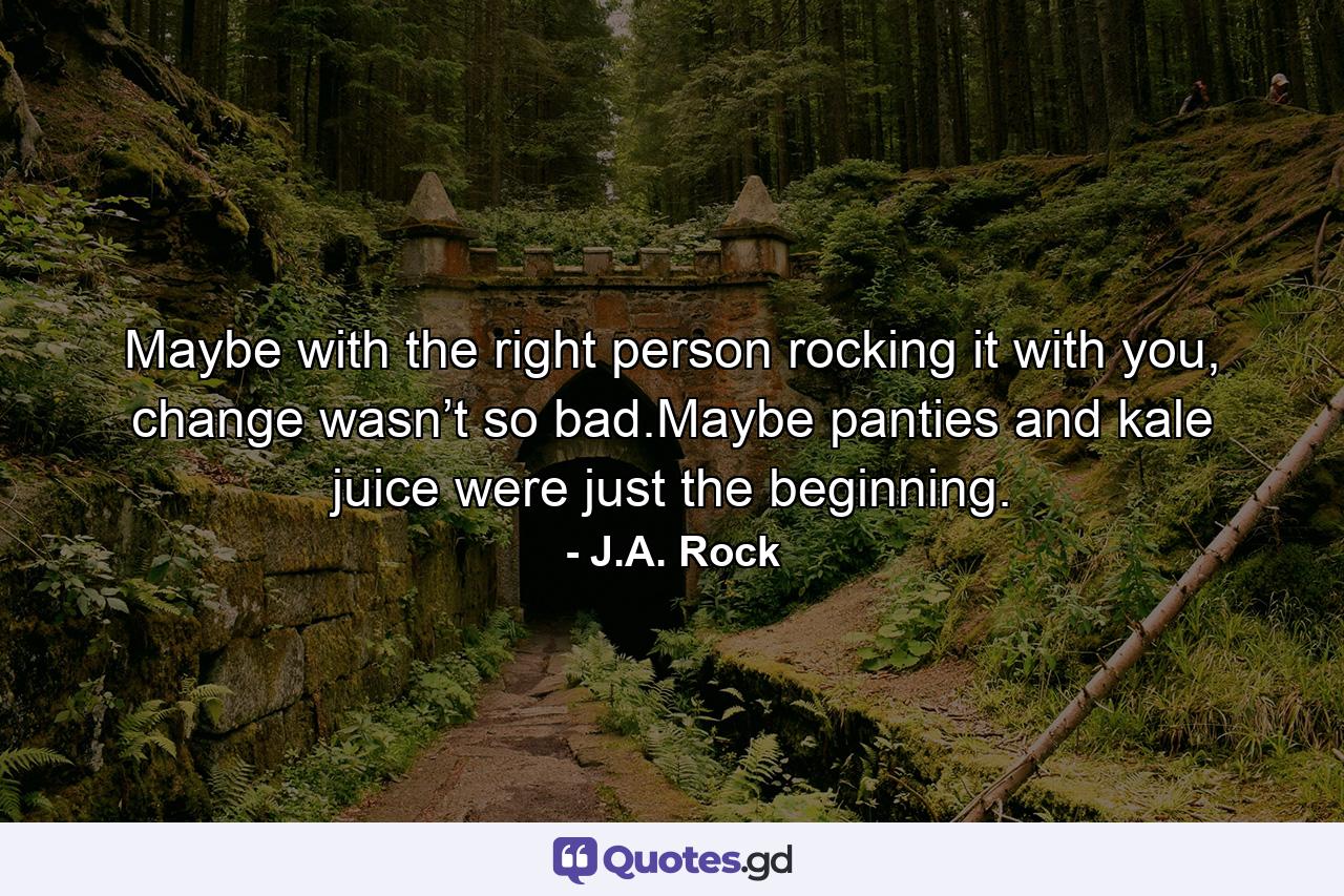 Maybe with the right person rocking it with you, change wasn’t so bad.Maybe panties and kale juice were just the beginning. - Quote by J.A. Rock