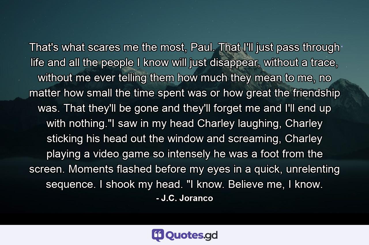 That's what scares me the most, Paul. That I'll just pass through life and all the people I know will just disappear, without a trace, without me ever telling them how much they mean to me, no matter how small the time spent was or how great the friendship was. That they'll be gone and they'll forget me and I'll end up with nothing.