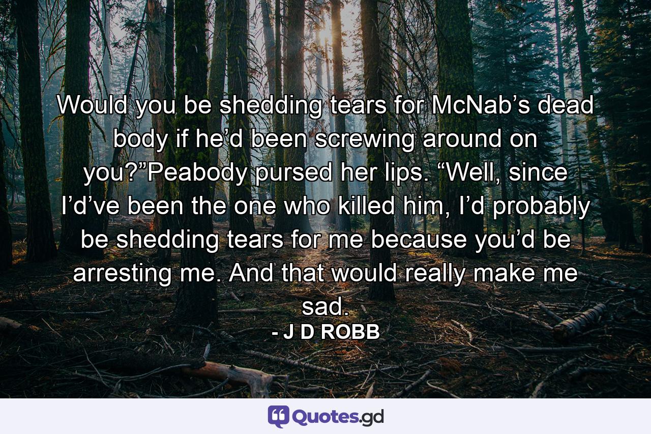 Would you be shedding tears for McNab’s dead body if he’d been screwing around on you?”Peabody pursed her lips. “Well, since I’d’ve been the one who killed him, I’d probably be shedding tears for me because you’d be arresting me. And that would really make me sad. - Quote by J D ROBB