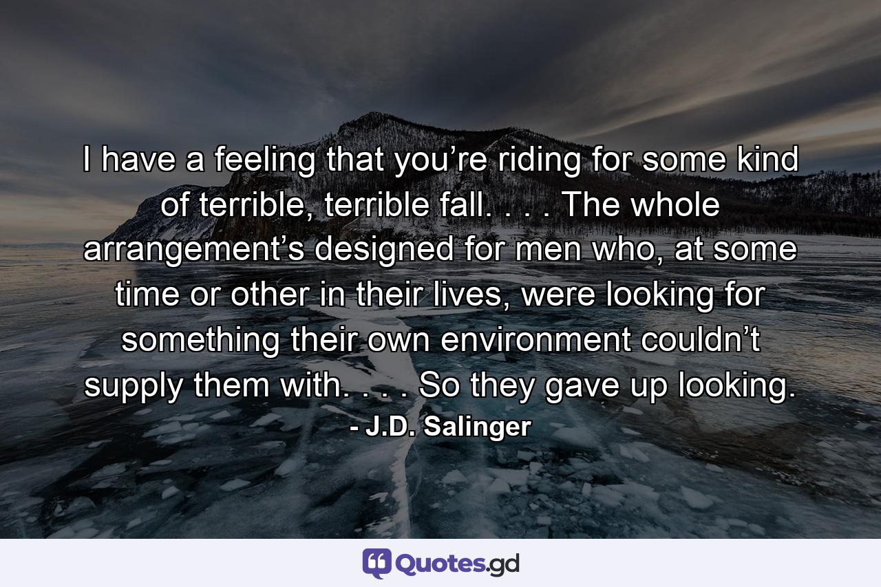 I have a feeling that you’re riding for some kind of terrible, terrible fall. . . . The whole arrangement’s designed for men who, at some time or other in their lives, were looking for something their own environment couldn’t supply them with. . . . So they gave up looking. - Quote by J.D. Salinger