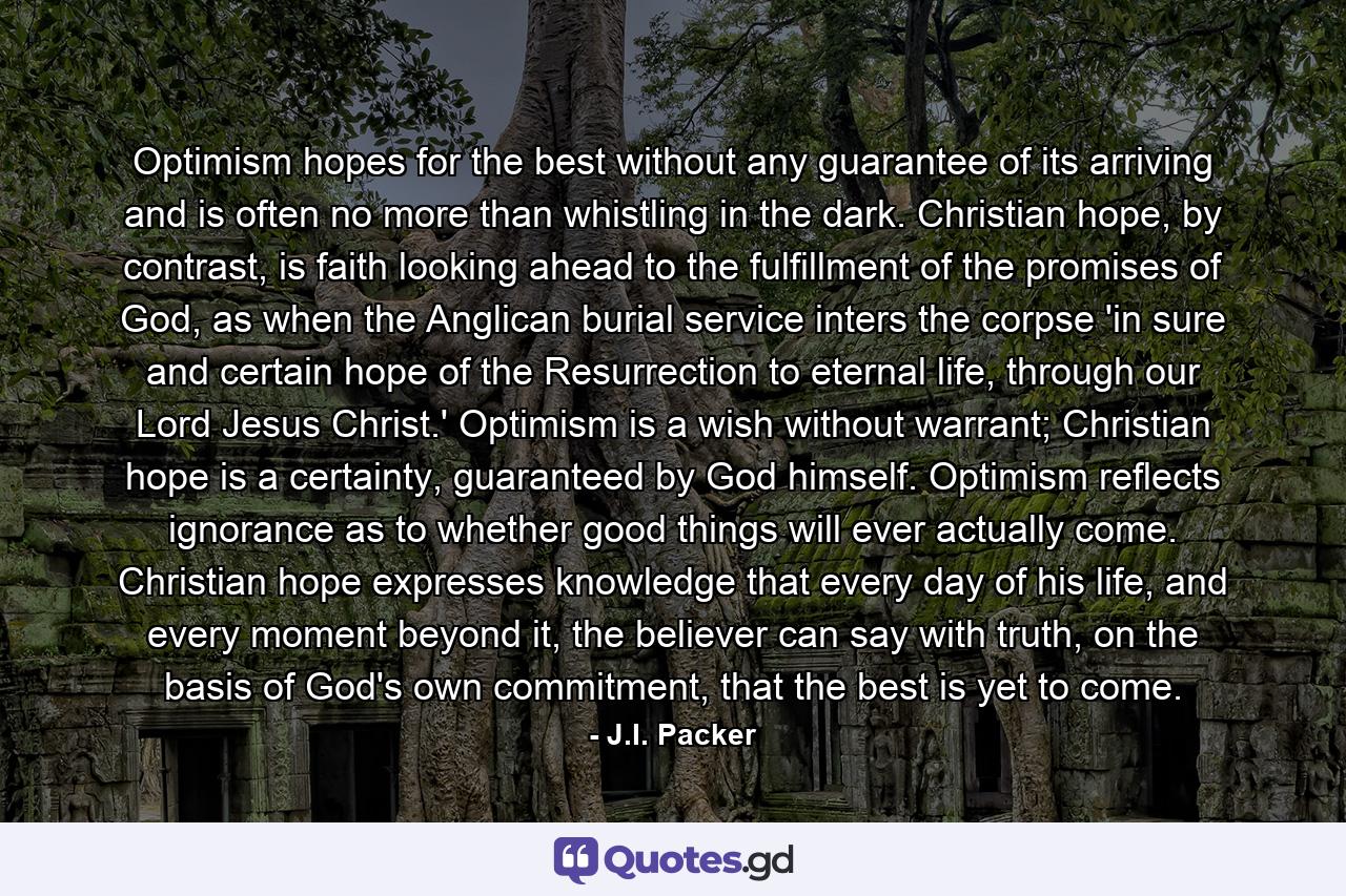 Optimism hopes for the best without any guarantee of its arriving and is often no more than whistling in the dark. Christian hope, by contrast, is faith looking ahead to the fulfillment of the promises of God, as when the Anglican burial service inters the corpse 'in sure and certain hope of the Resurrection to eternal life, through our Lord Jesus Christ.' Optimism is a wish without warrant; Christian hope is a certainty, guaranteed by God himself. Optimism reflects ignorance as to whether good things will ever actually come. Christian hope expresses knowledge that every day of his life, and every moment beyond it, the believer can say with truth, on the basis of God's own commitment, that the best is yet to come. - Quote by J.I. Packer