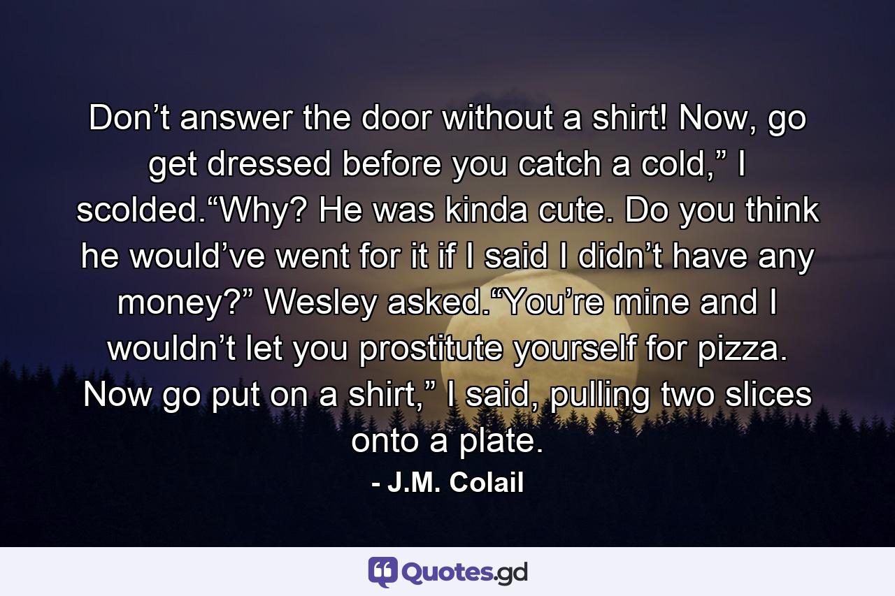 Don’t answer the door without a shirt! Now, go get dressed before you catch a cold,” I scolded.“Why? He was kinda cute. Do you think he would’ve went for it if I said I didn’t have any money?” Wesley asked.“You’re mine and I wouldn’t let you prostitute yourself for pizza. Now go put on a shirt,” I said, pulling two slices onto a plate. - Quote by J.M. Colail