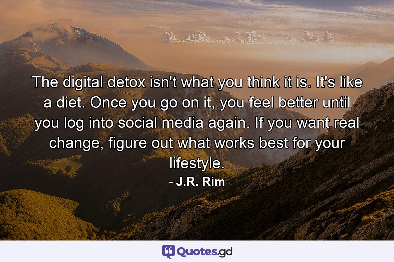 The digital detox isn't what you think it is. It's like a diet. Once you go on it, you feel better until you log into social media again. If you want real change, figure out what works best for your lifestyle. - Quote by J.R. Rim