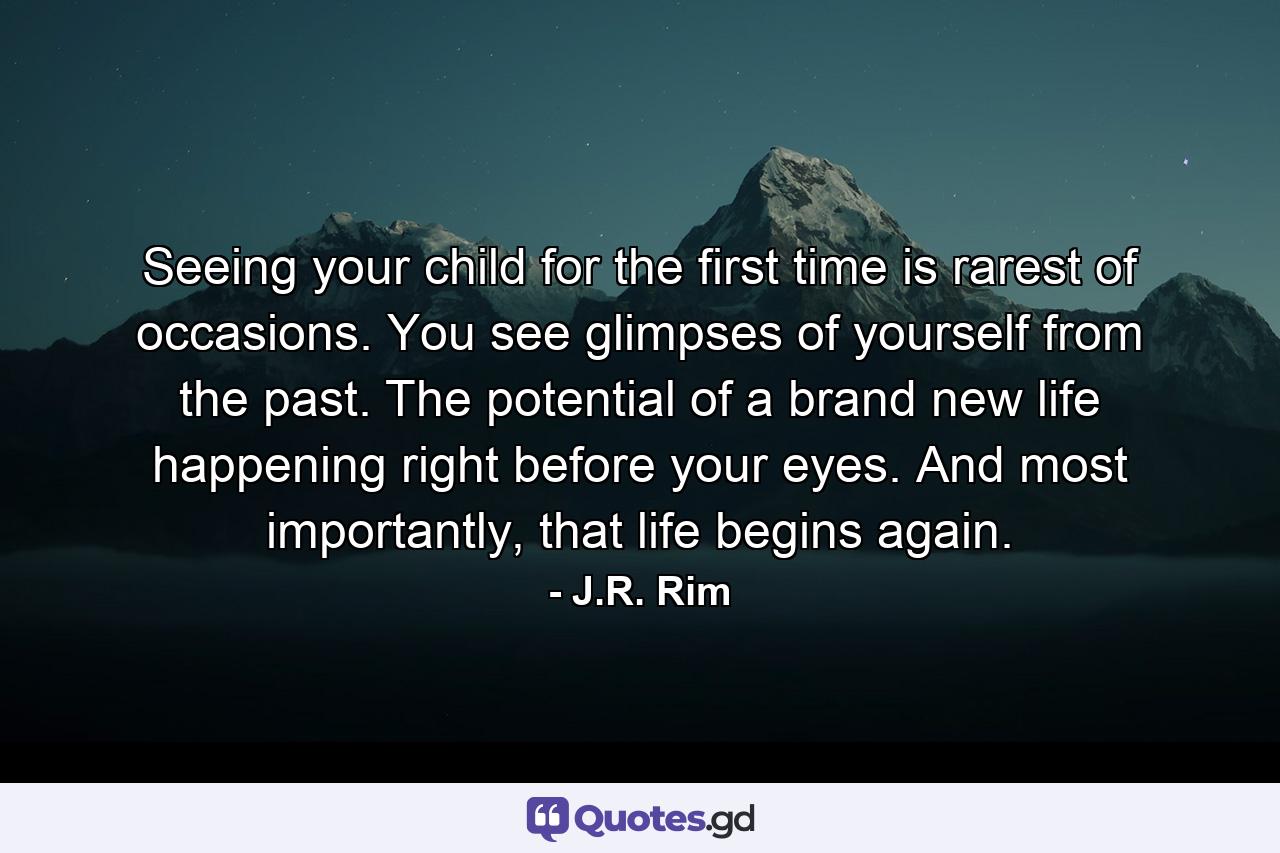 Seeing your child for the first time is rarest of occasions. You see glimpses of yourself from the past. The potential of a brand new life happening right before your eyes. And most importantly, that life begins again. - Quote by J.R. Rim