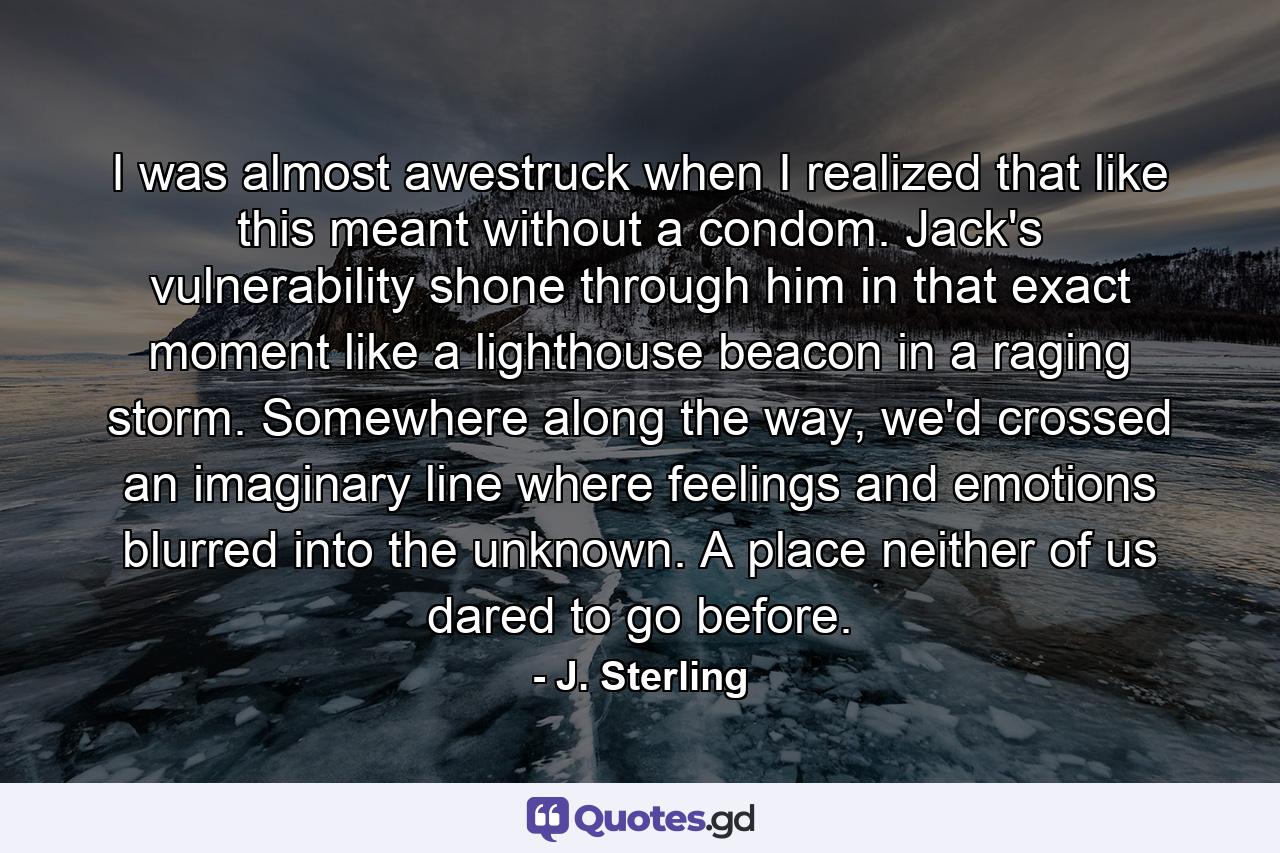 I was almost awestruck when I realized that like this meant without a condom. Jack's vulnerability shone through him in that exact moment like a lighthouse beacon in a raging storm. Somewhere along the way, we'd crossed an imaginary line where feelings and emotions blurred into the unknown. A place neither of us dared to go before. - Quote by J. Sterling