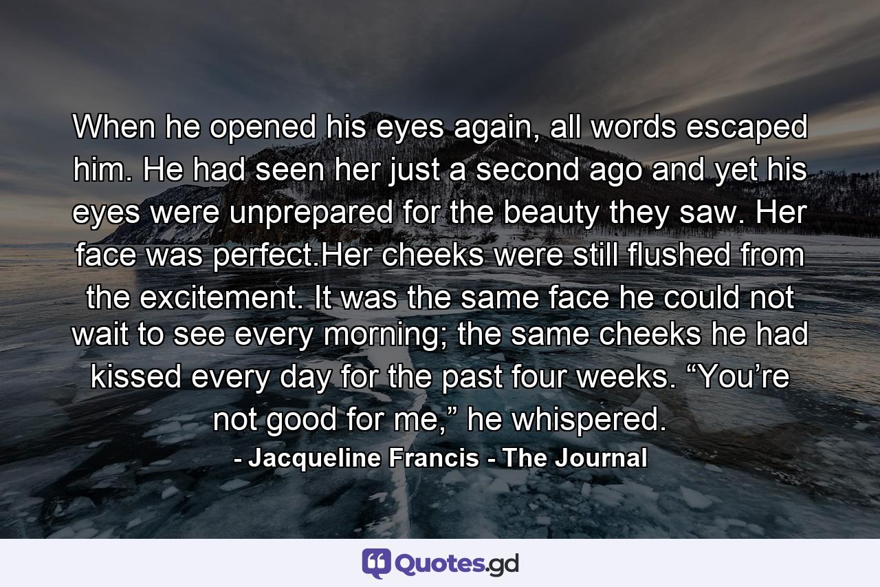 When he opened his eyes again, all words escaped him. He had seen her just a second ago and yet his eyes were unprepared for the beauty they saw. Her face was perfect.Her cheeks were still flushed from the excitement. It was the same face he could not wait to see every morning; the same cheeks he had kissed every day for the past four weeks. “You’re not good for me,” he whispered. - Quote by Jacqueline Francis - The Journal