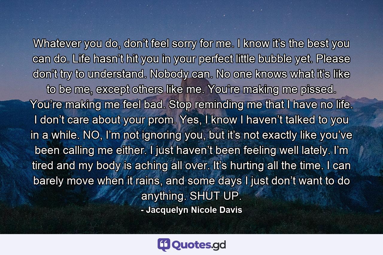 Whatever you do, don’t feel sorry for me. I know it’s the best you can do. Life hasn’t hit you in your perfect little bubble yet. Please don’t try to understand. Nobody can. No one knows what it’s like to be me, except others like me. You’re making me pissed. You’re making me feel bad. Stop reminding me that I have no life. I don’t care about your prom. Yes, I know I haven’t talked to you in a while. NO, I’m not ignoring you, but it’s not exactly like you’ve been calling me either. I just haven’t been feeling well lately. I’m tired and my body is aching all over. It’s hurting all the time. I can barely move when it rains, and some days I just don’t want to do anything. SHUT UP. - Quote by Jacquelyn Nicole Davis