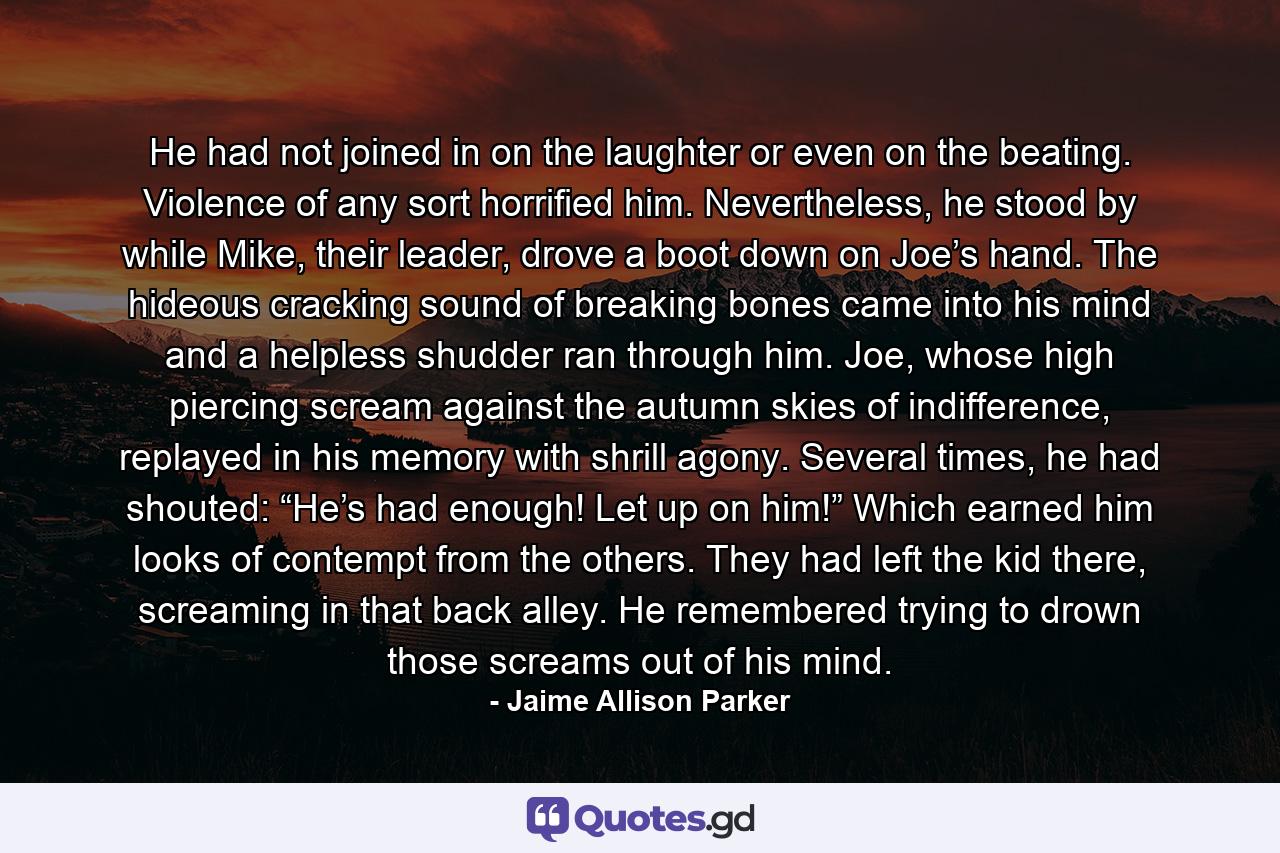 He had not joined in on the laughter or even on the beating. Violence of any sort horrified him. Nevertheless, he stood by while Mike, their leader, drove a boot down on Joe’s hand. The hideous cracking sound of breaking bones came into his mind and a helpless shudder ran through him. Joe, whose high piercing scream against the autumn skies of indifference, replayed in his memory with shrill agony. Several times, he had shouted: “He’s had enough! Let up on him!” Which earned him looks of contempt from the others. They had left the kid there, screaming in that back alley. He remembered trying to drown those screams out of his mind. - Quote by Jaime Allison Parker