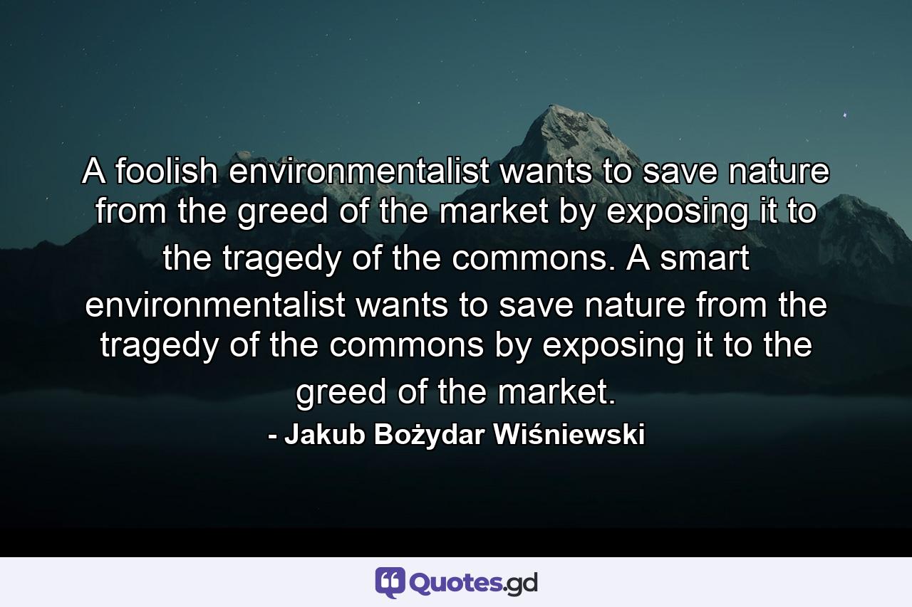 A foolish environmentalist wants to save nature from the greed of the market by exposing it to the tragedy of the commons. A smart environmentalist wants to save nature from the tragedy of the commons by exposing it to the greed of the market. - Quote by Jakub Bożydar Wiśniewski