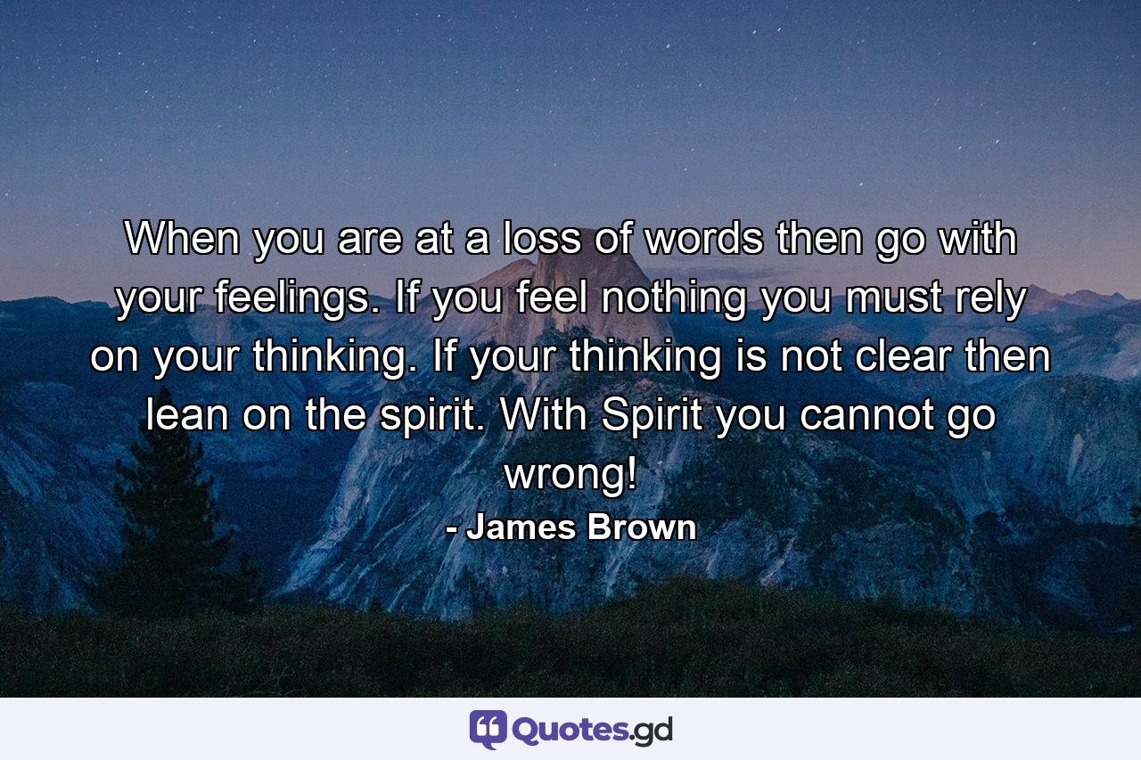 When you are at a loss of words then go with your feelings. If you feel nothing you must rely on your thinking. If your thinking is not clear then lean on the spirit. With Spirit you cannot go wrong! - Quote by James Brown