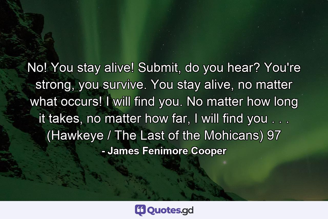 No! You stay alive! Submit, do you hear? You're strong, you survive. You stay alive, no matter what occurs! I will find you. No matter how long it takes, no matter how far, I will find you . . . (Hawkeye / The Last of the Mohicans) 97 - Quote by James Fenimore Cooper