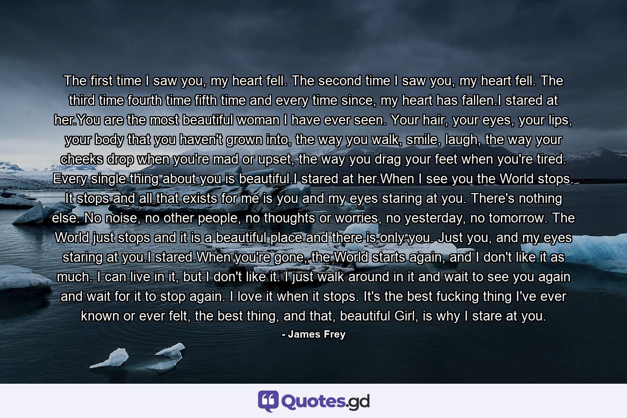 The first time I saw you, my heart fell. The second time I saw you, my heart fell. The third time fourth time fifth time and every time since, my heart has fallen.I stared at her.You are the most beautiful woman I have ever seen. Your hair, your eyes, your lips, your body that you haven't grown into, the way you walk, smile, laugh, the way your cheeks drop when you're mad or upset, the way you drag your feet when you're tired. Every single thing about you is beautiful.I stared at her.When I see you the World stops. It stops and all that exists for me is you and my eyes staring at you. There's nothing else. No noise, no other people, no thoughts or worries, no yesterday, no tomorrow. The World just stops and it is a beautiful place and there is only you. Just you, and my eyes staring at you.I stared.When you're gone, the World starts again, and I don't like it as much. I can live in it, but I don't like it. I just walk around in it and wait to see you again and wait for it to stop again. I love it when it stops. It's the best fucking thing I've ever known or ever felt, the best thing, and that, beautiful Girl, is why I stare at you. - Quote by James Frey