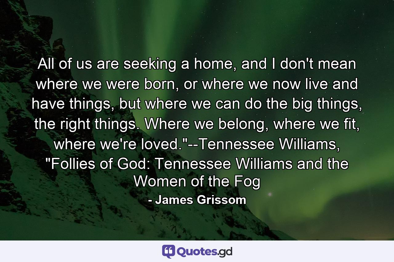 All of us are seeking a home, and I don't mean where we were born, or where we now live and have things, but where we can do the big things, the right things. Where we belong, where we fit, where we're loved.