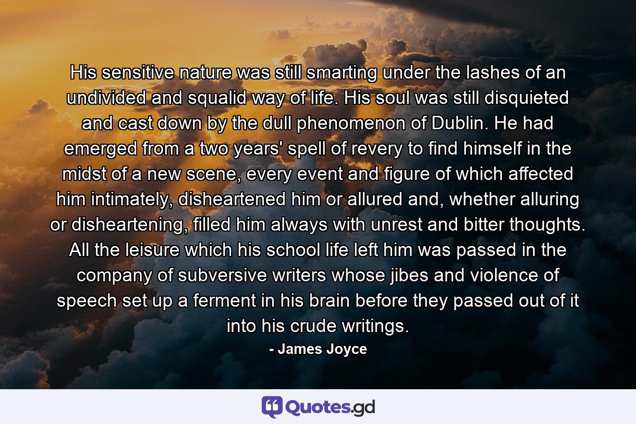 His sensitive nature was still smarting under the lashes of an undivided and squalid way of life. His soul was still disquieted and cast down by the dull phenomenon of Dublin. He had emerged from a two years' spell of revery to find himself in the midst of a new scene, every event and figure of which affected him intimately, disheartened him or allured and, whether alluring or disheartening, filled him always with unrest and bitter thoughts. All the leisure which his school life left him was passed in the company of subversive writers whose jibes and violence of speech set up a ferment in his brain before they passed out of it into his crude writings. - Quote by James Joyce