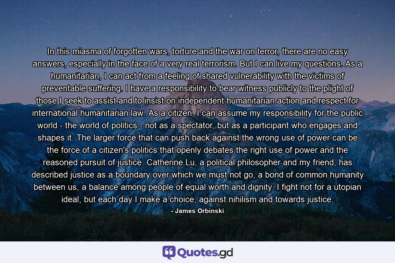 In this miasma of forgotten wars, torture and the war on terror, there are no easy answers, especially in the face of a very real terrorism. But I can live my questions. As a humanitarian, I can act from a feeling of shared vulnerability with the victims of preventable suffering. I have a responsibility to bear witness publicly to the plight of those I seek to assist and to insist on independent humanitarian action and respect for international humanitarian law. As a citizen, I can assume my responsibility for the public world - the world of politics - not as a spectator, but as a participant who engages and shapes it. The larger force that can push back against the wrong use of power can be the force of a citizen's politics that openly debates the right use of power and the reasoned pursuit of justice. Catherine Lu, a political philosopher and my friend, has described justice as a boundary over which we must not go, a bond of common humanity between us, a balance among people of equal worth and dignity. I fight not for a utopian ideal, but each day I make a choice, against nihilism and towards justice. - Quote by James Orbinski