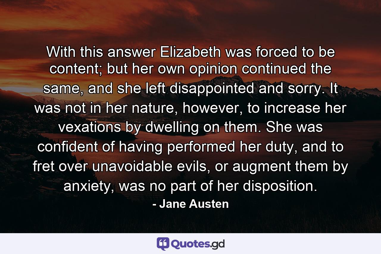 With this answer Elizabeth was forced to be content; but her own opinion continued the same, and she left disappointed and sorry. It was not in her nature, however, to increase her vexations by dwelling on them. She was confident of having performed her duty, and to fret over unavoidable evils, or augment them by anxiety, was no part of her disposition. - Quote by Jane Austen